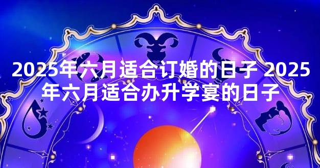 2025年六月适合订婚的日子 2025年六月适合办升学宴的日子